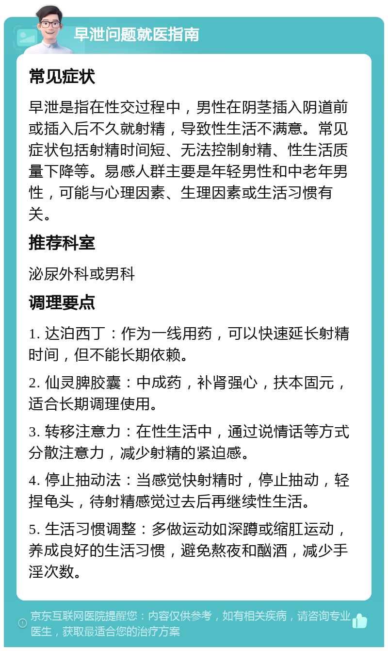 早泄问题就医指南 常见症状 早泄是指在性交过程中，男性在阴茎插入阴道前或插入后不久就射精，导致性生活不满意。常见症状包括射精时间短、无法控制射精、性生活质量下降等。易感人群主要是年轻男性和中老年男性，可能与心理因素、生理因素或生活习惯有关。 推荐科室 泌尿外科或男科 调理要点 1. 达泊西丁：作为一线用药，可以快速延长射精时间，但不能长期依赖。 2. 仙灵脾胶囊：中成药，补肾强心，扶本固元，适合长期调理使用。 3. 转移注意力：在性生活中，通过说情话等方式分散注意力，减少射精的紧迫感。 4. 停止抽动法：当感觉快射精时，停止抽动，轻捏龟头，待射精感觉过去后再继续性生活。 5. 生活习惯调整：多做运动如深蹲或缩肛运动，养成良好的生活习惯，避免熬夜和酗酒，减少手淫次数。