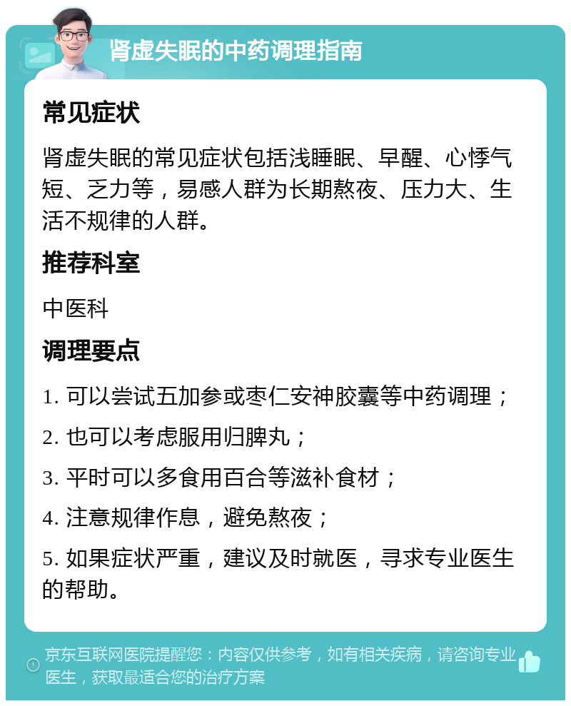 肾虚失眠的中药调理指南 常见症状 肾虚失眠的常见症状包括浅睡眠、早醒、心悸气短、乏力等，易感人群为长期熬夜、压力大、生活不规律的人群。 推荐科室 中医科 调理要点 1. 可以尝试五加参或枣仁安神胶囊等中药调理； 2. 也可以考虑服用归脾丸； 3. 平时可以多食用百合等滋补食材； 4. 注意规律作息，避免熬夜； 5. 如果症状严重，建议及时就医，寻求专业医生的帮助。