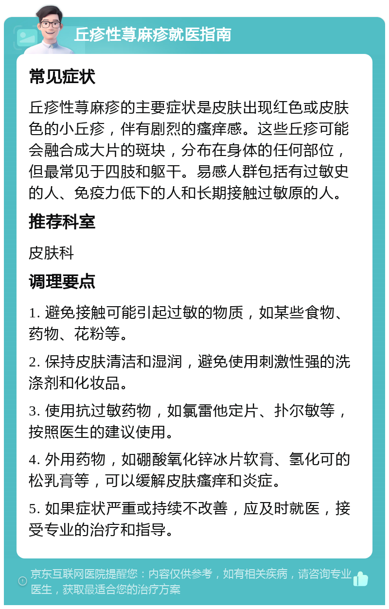 丘疹性荨麻疹就医指南 常见症状 丘疹性荨麻疹的主要症状是皮肤出现红色或皮肤色的小丘疹，伴有剧烈的瘙痒感。这些丘疹可能会融合成大片的斑块，分布在身体的任何部位，但最常见于四肢和躯干。易感人群包括有过敏史的人、免疫力低下的人和长期接触过敏原的人。 推荐科室 皮肤科 调理要点 1. 避免接触可能引起过敏的物质，如某些食物、药物、花粉等。 2. 保持皮肤清洁和湿润，避免使用刺激性强的洗涤剂和化妆品。 3. 使用抗过敏药物，如氯雷他定片、扑尔敏等，按照医生的建议使用。 4. 外用药物，如硼酸氧化锌冰片软膏、氢化可的松乳膏等，可以缓解皮肤瘙痒和炎症。 5. 如果症状严重或持续不改善，应及时就医，接受专业的治疗和指导。