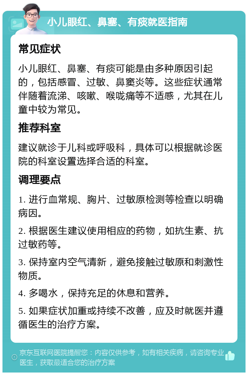 小儿眼红、鼻塞、有痰就医指南 常见症状 小儿眼红、鼻塞、有痰可能是由多种原因引起的，包括感冒、过敏、鼻窦炎等。这些症状通常伴随着流涕、咳嗽、喉咙痛等不适感，尤其在儿童中较为常见。 推荐科室 建议就诊于儿科或呼吸科，具体可以根据就诊医院的科室设置选择合适的科室。 调理要点 1. 进行血常规、胸片、过敏原检测等检查以明确病因。 2. 根据医生建议使用相应的药物，如抗生素、抗过敏药等。 3. 保持室内空气清新，避免接触过敏原和刺激性物质。 4. 多喝水，保持充足的休息和营养。 5. 如果症状加重或持续不改善，应及时就医并遵循医生的治疗方案。