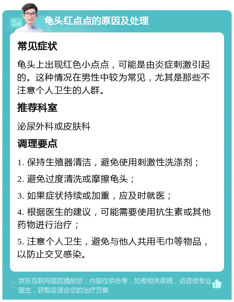 龟头红点点的原因及处理 常见症状 龟头上出现红色小点点，可能是由炎症刺激引起的。这种情况在男性中较为常见，尤其是那些不注意个人卫生的人群。 推荐科室 泌尿外科或皮肤科 调理要点 1. 保持生殖器清洁，避免使用刺激性洗涤剂； 2. 避免过度清洗或摩擦龟头； 3. 如果症状持续或加重，应及时就医； 4. 根据医生的建议，可能需要使用抗生素或其他药物进行治疗； 5. 注意个人卫生，避免与他人共用毛巾等物品，以防止交叉感染。