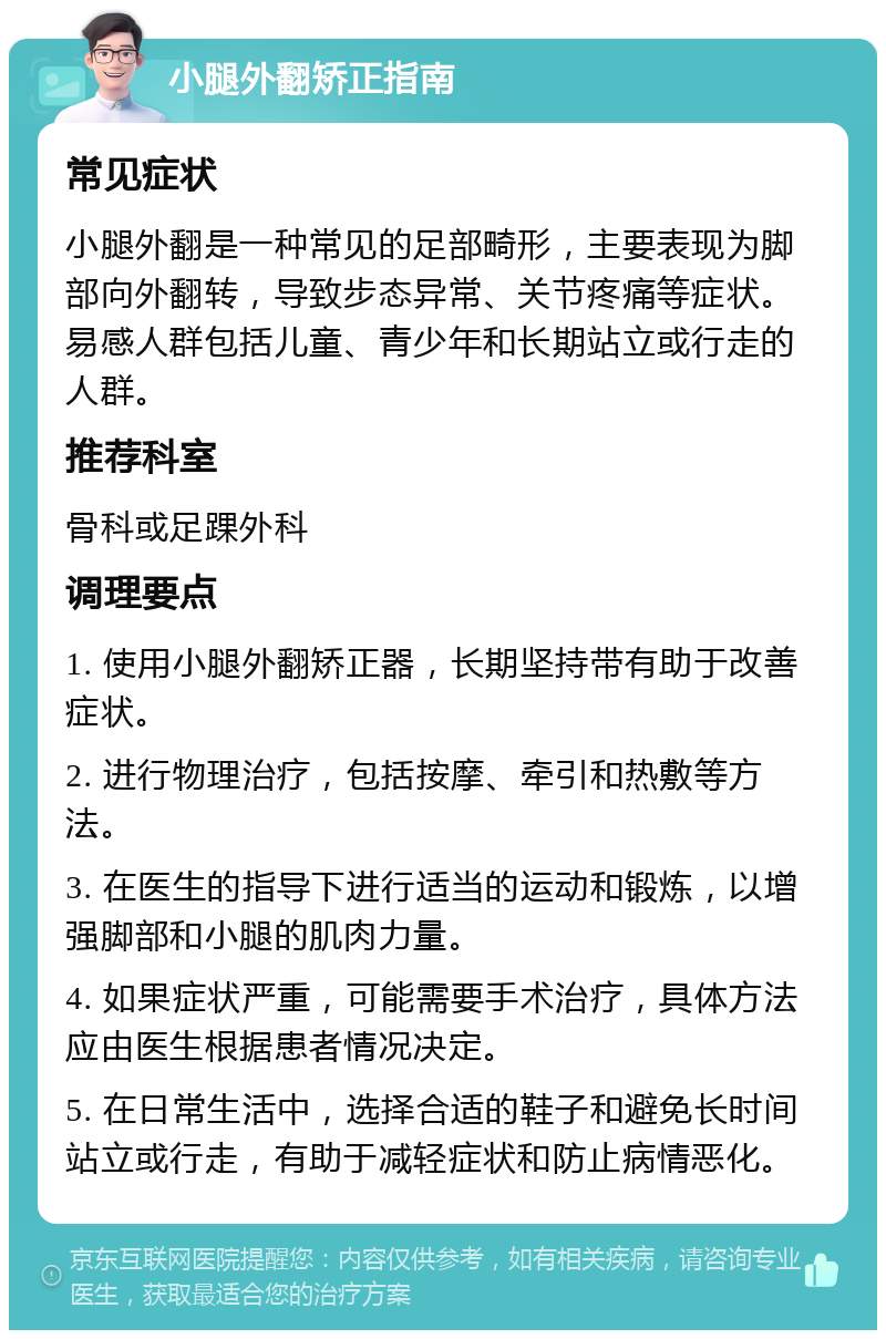 小腿外翻矫正指南 常见症状 小腿外翻是一种常见的足部畸形，主要表现为脚部向外翻转，导致步态异常、关节疼痛等症状。易感人群包括儿童、青少年和长期站立或行走的人群。 推荐科室 骨科或足踝外科 调理要点 1. 使用小腿外翻矫正器，长期坚持带有助于改善症状。 2. 进行物理治疗，包括按摩、牵引和热敷等方法。 3. 在医生的指导下进行适当的运动和锻炼，以增强脚部和小腿的肌肉力量。 4. 如果症状严重，可能需要手术治疗，具体方法应由医生根据患者情况决定。 5. 在日常生活中，选择合适的鞋子和避免长时间站立或行走，有助于减轻症状和防止病情恶化。