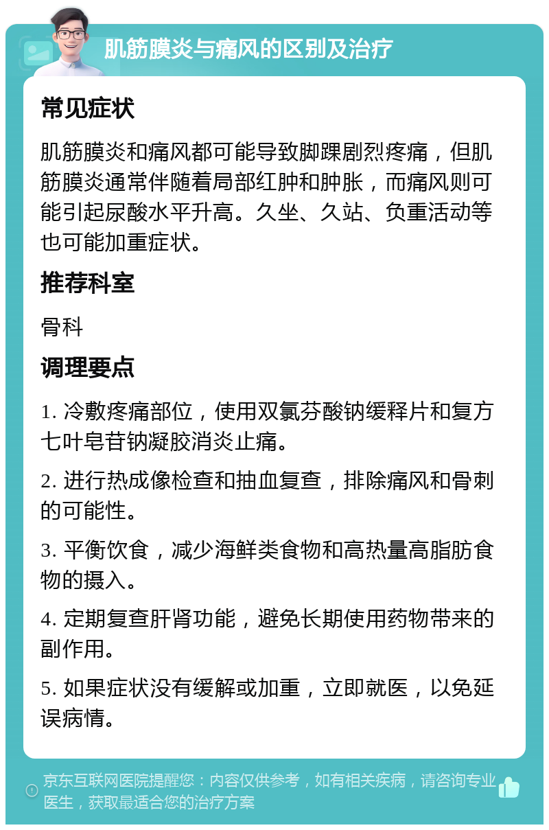 肌筋膜炎与痛风的区别及治疗 常见症状 肌筋膜炎和痛风都可能导致脚踝剧烈疼痛，但肌筋膜炎通常伴随着局部红肿和肿胀，而痛风则可能引起尿酸水平升高。久坐、久站、负重活动等也可能加重症状。 推荐科室 骨科 调理要点 1. 冷敷疼痛部位，使用双氯芬酸钠缓释片和复方七叶皂苷钠凝胶消炎止痛。 2. 进行热成像检查和抽血复查，排除痛风和骨刺的可能性。 3. 平衡饮食，减少海鲜类食物和高热量高脂肪食物的摄入。 4. 定期复查肝肾功能，避免长期使用药物带来的副作用。 5. 如果症状没有缓解或加重，立即就医，以免延误病情。