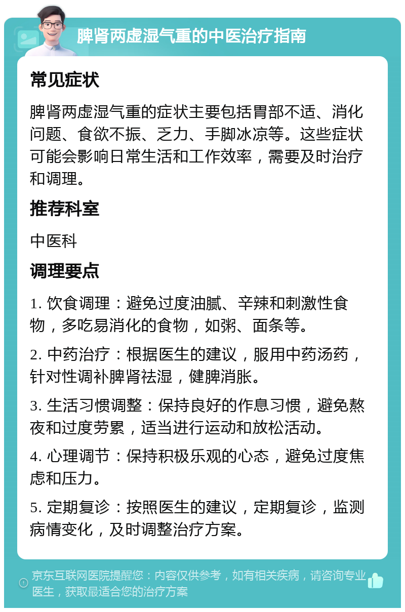 脾肾两虚湿气重的中医治疗指南 常见症状 脾肾两虚湿气重的症状主要包括胃部不适、消化问题、食欲不振、乏力、手脚冰凉等。这些症状可能会影响日常生活和工作效率，需要及时治疗和调理。 推荐科室 中医科 调理要点 1. 饮食调理：避免过度油腻、辛辣和刺激性食物，多吃易消化的食物，如粥、面条等。 2. 中药治疗：根据医生的建议，服用中药汤药，针对性调补脾肾祛湿，健脾消胀。 3. 生活习惯调整：保持良好的作息习惯，避免熬夜和过度劳累，适当进行运动和放松活动。 4. 心理调节：保持积极乐观的心态，避免过度焦虑和压力。 5. 定期复诊：按照医生的建议，定期复诊，监测病情变化，及时调整治疗方案。