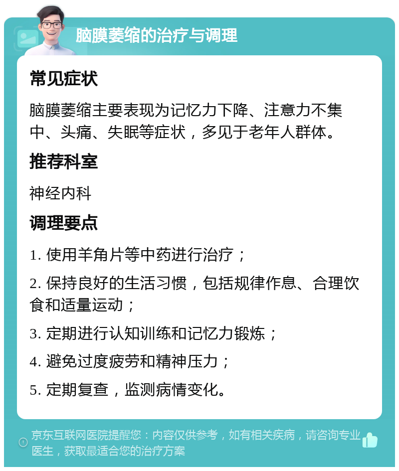 脑膜萎缩的治疗与调理 常见症状 脑膜萎缩主要表现为记忆力下降、注意力不集中、头痛、失眠等症状，多见于老年人群体。 推荐科室 神经内科 调理要点 1. 使用羊角片等中药进行治疗； 2. 保持良好的生活习惯，包括规律作息、合理饮食和适量运动； 3. 定期进行认知训练和记忆力锻炼； 4. 避免过度疲劳和精神压力； 5. 定期复查，监测病情变化。