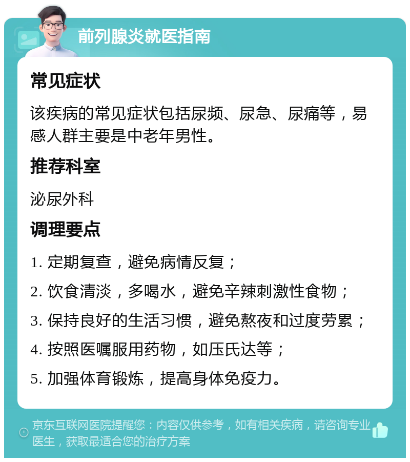 前列腺炎就医指南 常见症状 该疾病的常见症状包括尿频、尿急、尿痛等，易感人群主要是中老年男性。 推荐科室 泌尿外科 调理要点 1. 定期复查，避免病情反复； 2. 饮食清淡，多喝水，避免辛辣刺激性食物； 3. 保持良好的生活习惯，避免熬夜和过度劳累； 4. 按照医嘱服用药物，如压氏达等； 5. 加强体育锻炼，提高身体免疫力。