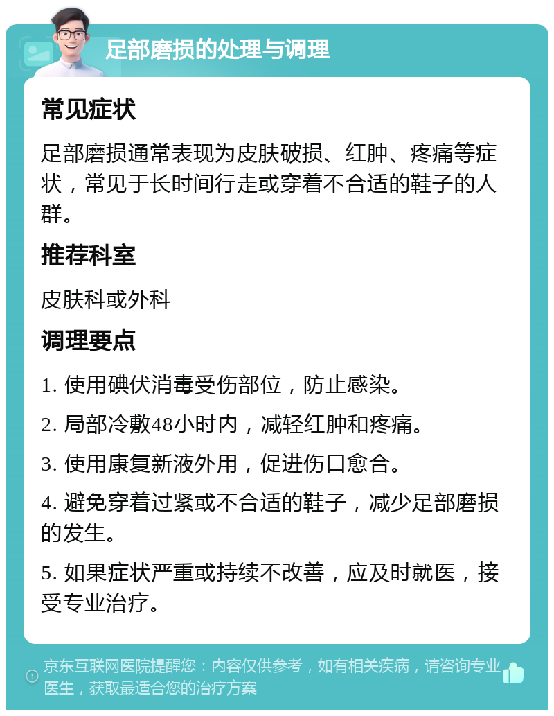 足部磨损的处理与调理 常见症状 足部磨损通常表现为皮肤破损、红肿、疼痛等症状，常见于长时间行走或穿着不合适的鞋子的人群。 推荐科室 皮肤科或外科 调理要点 1. 使用碘伏消毒受伤部位，防止感染。 2. 局部冷敷48小时内，减轻红肿和疼痛。 3. 使用康复新液外用，促进伤口愈合。 4. 避免穿着过紧或不合适的鞋子，减少足部磨损的发生。 5. 如果症状严重或持续不改善，应及时就医，接受专业治疗。