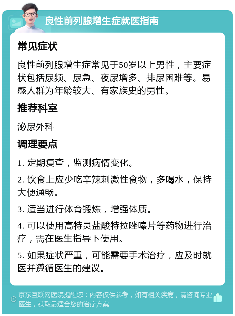 良性前列腺增生症就医指南 常见症状 良性前列腺增生症常见于50岁以上男性，主要症状包括尿频、尿急、夜尿增多、排尿困难等。易感人群为年龄较大、有家族史的男性。 推荐科室 泌尿外科 调理要点 1. 定期复查，监测病情变化。 2. 饮食上应少吃辛辣刺激性食物，多喝水，保持大便通畅。 3. 适当进行体育锻炼，增强体质。 4. 可以使用高特灵盐酸特拉唑嗪片等药物进行治疗，需在医生指导下使用。 5. 如果症状严重，可能需要手术治疗，应及时就医并遵循医生的建议。