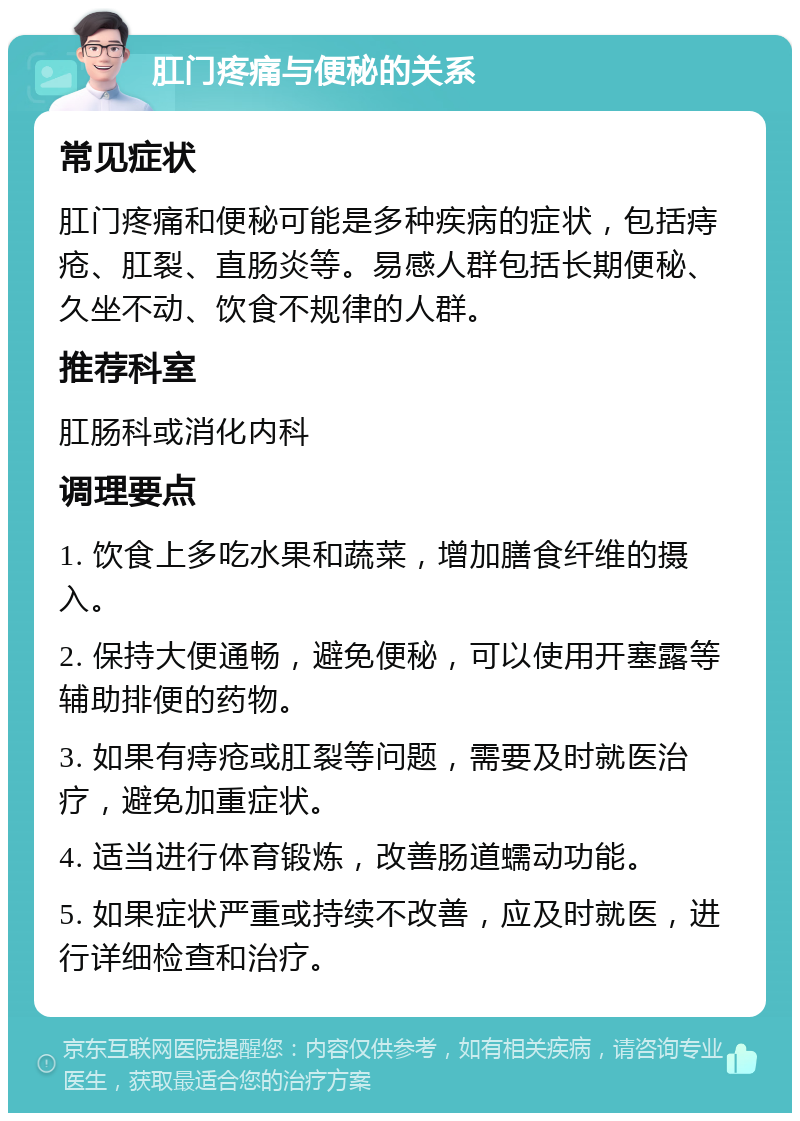 肛门疼痛与便秘的关系 常见症状 肛门疼痛和便秘可能是多种疾病的症状，包括痔疮、肛裂、直肠炎等。易感人群包括长期便秘、久坐不动、饮食不规律的人群。 推荐科室 肛肠科或消化内科 调理要点 1. 饮食上多吃水果和蔬菜，增加膳食纤维的摄入。 2. 保持大便通畅，避免便秘，可以使用开塞露等辅助排便的药物。 3. 如果有痔疮或肛裂等问题，需要及时就医治疗，避免加重症状。 4. 适当进行体育锻炼，改善肠道蠕动功能。 5. 如果症状严重或持续不改善，应及时就医，进行详细检查和治疗。