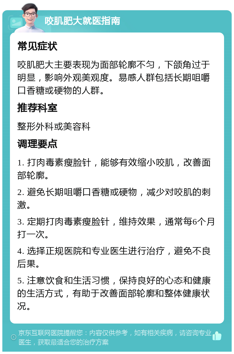 咬肌肥大就医指南 常见症状 咬肌肥大主要表现为面部轮廓不匀，下颌角过于明显，影响外观美观度。易感人群包括长期咀嚼口香糖或硬物的人群。 推荐科室 整形外科或美容科 调理要点 1. 打肉毒素瘦脸针，能够有效缩小咬肌，改善面部轮廓。 2. 避免长期咀嚼口香糖或硬物，减少对咬肌的刺激。 3. 定期打肉毒素瘦脸针，维持效果，通常每6个月打一次。 4. 选择正规医院和专业医生进行治疗，避免不良后果。 5. 注意饮食和生活习惯，保持良好的心态和健康的生活方式，有助于改善面部轮廓和整体健康状况。