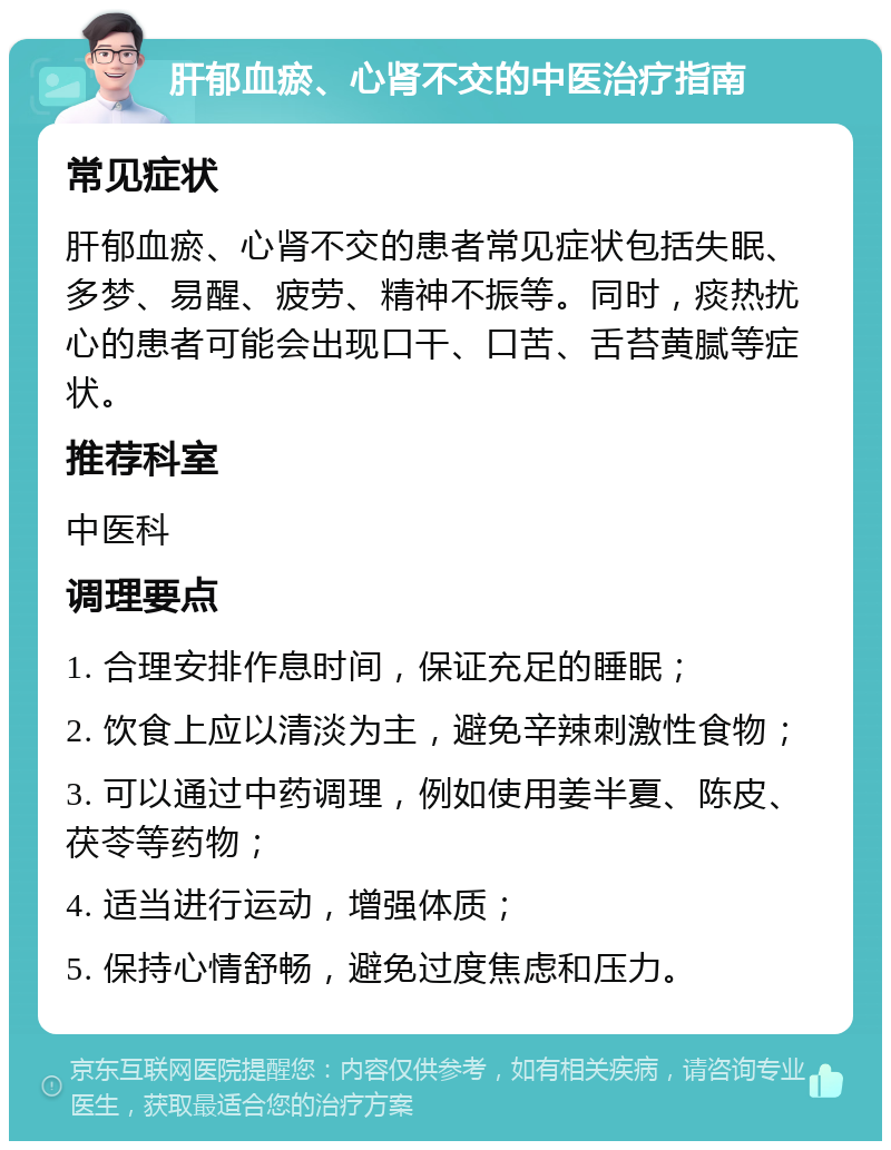 肝郁血瘀、心肾不交的中医治疗指南 常见症状 肝郁血瘀、心肾不交的患者常见症状包括失眠、多梦、易醒、疲劳、精神不振等。同时，痰热扰心的患者可能会出现口干、口苦、舌苔黄腻等症状。 推荐科室 中医科 调理要点 1. 合理安排作息时间，保证充足的睡眠； 2. 饮食上应以清淡为主，避免辛辣刺激性食物； 3. 可以通过中药调理，例如使用姜半夏、陈皮、茯苓等药物； 4. 适当进行运动，增强体质； 5. 保持心情舒畅，避免过度焦虑和压力。