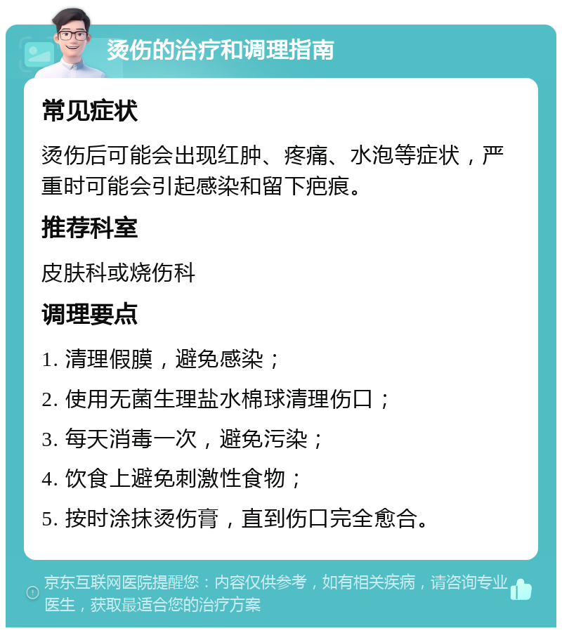 烫伤的治疗和调理指南 常见症状 烫伤后可能会出现红肿、疼痛、水泡等症状，严重时可能会引起感染和留下疤痕。 推荐科室 皮肤科或烧伤科 调理要点 1. 清理假膜，避免感染； 2. 使用无菌生理盐水棉球清理伤口； 3. 每天消毒一次，避免污染； 4. 饮食上避免刺激性食物； 5. 按时涂抹烫伤膏，直到伤口完全愈合。