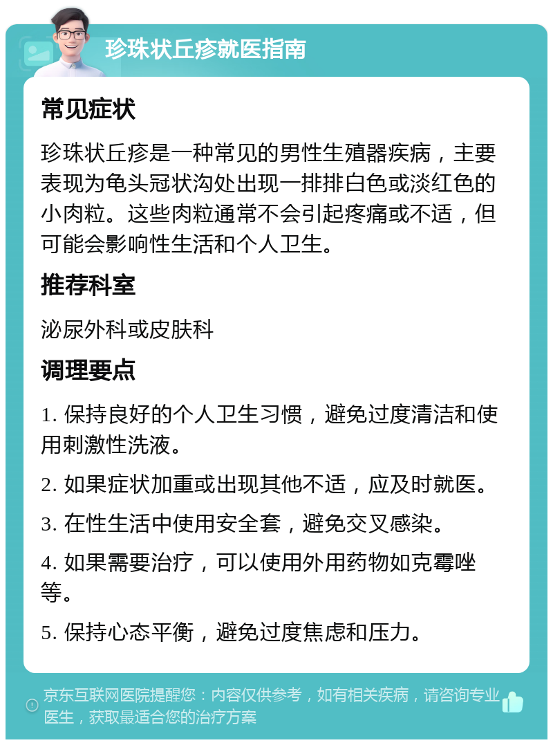 珍珠状丘疹就医指南 常见症状 珍珠状丘疹是一种常见的男性生殖器疾病，主要表现为龟头冠状沟处出现一排排白色或淡红色的小肉粒。这些肉粒通常不会引起疼痛或不适，但可能会影响性生活和个人卫生。 推荐科室 泌尿外科或皮肤科 调理要点 1. 保持良好的个人卫生习惯，避免过度清洁和使用刺激性洗液。 2. 如果症状加重或出现其他不适，应及时就医。 3. 在性生活中使用安全套，避免交叉感染。 4. 如果需要治疗，可以使用外用药物如克霉唑等。 5. 保持心态平衡，避免过度焦虑和压力。