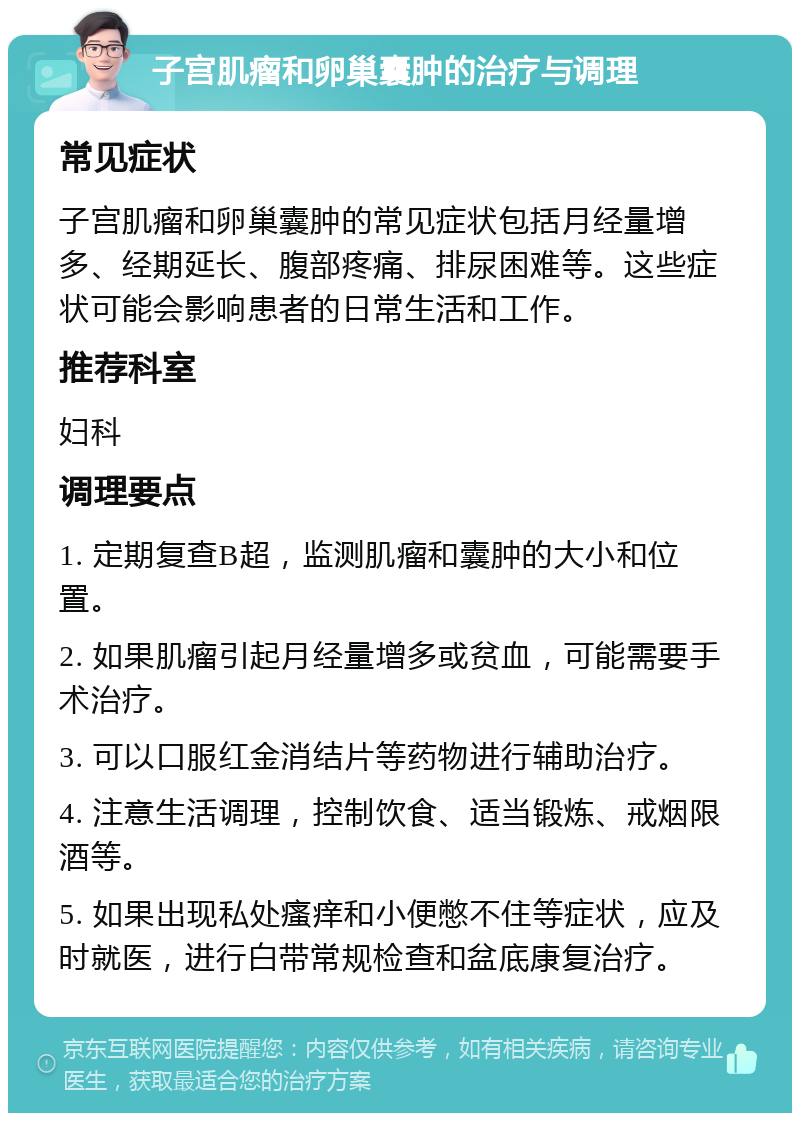 子宫肌瘤和卵巢囊肿的治疗与调理 常见症状 子宫肌瘤和卵巢囊肿的常见症状包括月经量增多、经期延长、腹部疼痛、排尿困难等。这些症状可能会影响患者的日常生活和工作。 推荐科室 妇科 调理要点 1. 定期复查B超，监测肌瘤和囊肿的大小和位置。 2. 如果肌瘤引起月经量增多或贫血，可能需要手术治疗。 3. 可以口服红金消结片等药物进行辅助治疗。 4. 注意生活调理，控制饮食、适当锻炼、戒烟限酒等。 5. 如果出现私处瘙痒和小便憋不住等症状，应及时就医，进行白带常规检查和盆底康复治疗。