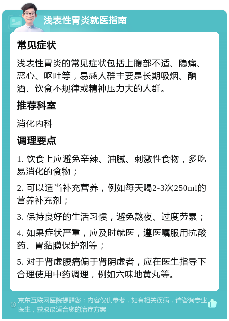 浅表性胃炎就医指南 常见症状 浅表性胃炎的常见症状包括上腹部不适、隐痛、恶心、呕吐等，易感人群主要是长期吸烟、酗酒、饮食不规律或精神压力大的人群。 推荐科室 消化内科 调理要点 1. 饮食上应避免辛辣、油腻、刺激性食物，多吃易消化的食物； 2. 可以适当补充营养，例如每天喝2-3次250ml的营养补充剂； 3. 保持良好的生活习惯，避免熬夜、过度劳累； 4. 如果症状严重，应及时就医，遵医嘱服用抗酸药、胃黏膜保护剂等； 5. 对于肾虚腰痛偏于肾阴虚者，应在医生指导下合理使用中药调理，例如六味地黄丸等。