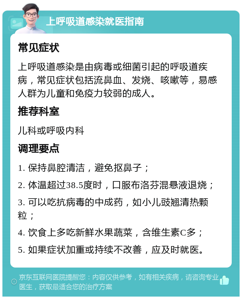 上呼吸道感染就医指南 常见症状 上呼吸道感染是由病毒或细菌引起的呼吸道疾病，常见症状包括流鼻血、发烧、咳嗽等，易感人群为儿童和免疫力较弱的成人。 推荐科室 儿科或呼吸内科 调理要点 1. 保持鼻腔清洁，避免抠鼻子； 2. 体温超过38.5度时，口服布洛芬混悬液退烧； 3. 可以吃抗病毒的中成药，如小儿豉翘清热颗粒； 4. 饮食上多吃新鲜水果蔬菜，含维生素C多； 5. 如果症状加重或持续不改善，应及时就医。