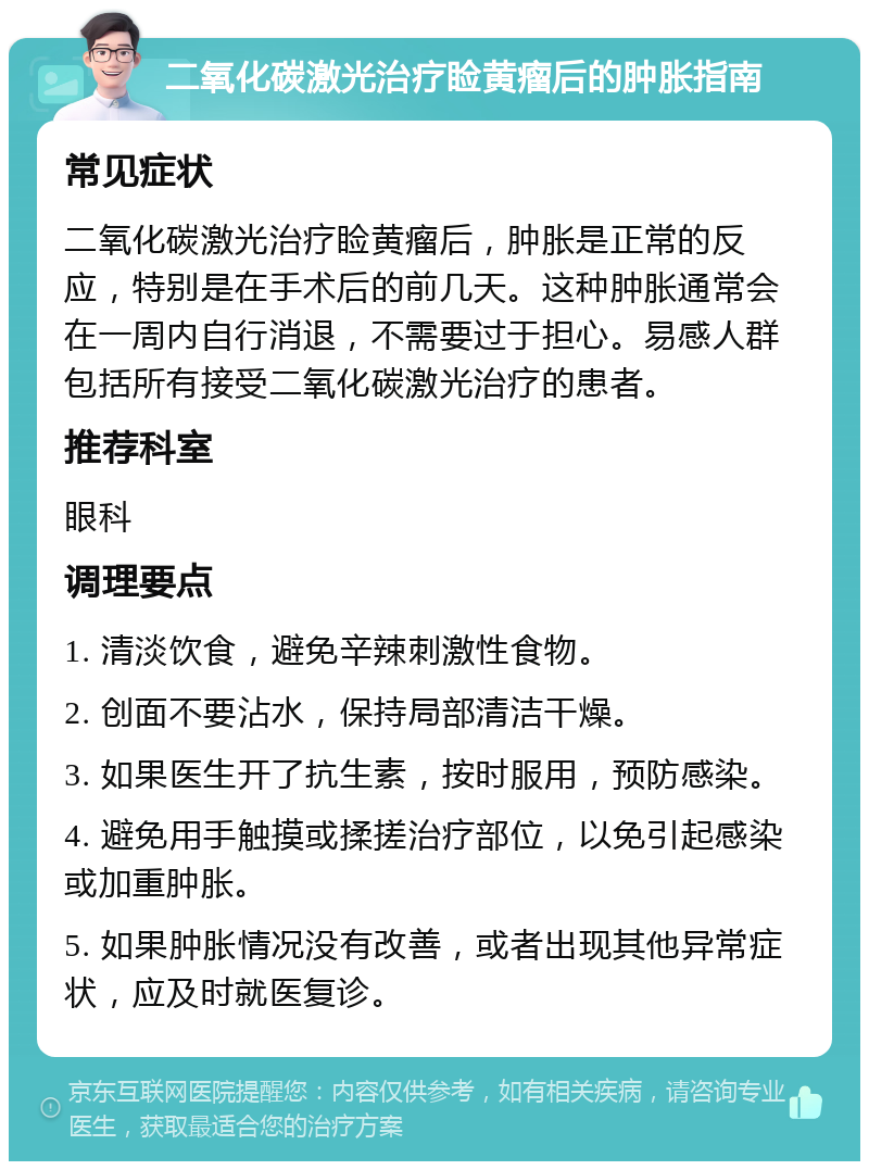 二氧化碳激光治疗睑黄瘤后的肿胀指南 常见症状 二氧化碳激光治疗睑黄瘤后，肿胀是正常的反应，特别是在手术后的前几天。这种肿胀通常会在一周内自行消退，不需要过于担心。易感人群包括所有接受二氧化碳激光治疗的患者。 推荐科室 眼科 调理要点 1. 清淡饮食，避免辛辣刺激性食物。 2. 创面不要沾水，保持局部清洁干燥。 3. 如果医生开了抗生素，按时服用，预防感染。 4. 避免用手触摸或揉搓治疗部位，以免引起感染或加重肿胀。 5. 如果肿胀情况没有改善，或者出现其他异常症状，应及时就医复诊。