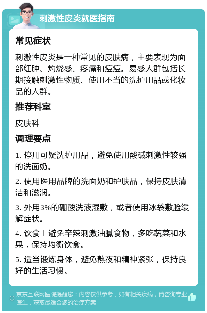 刺激性皮炎就医指南 常见症状 刺激性皮炎是一种常见的皮肤病，主要表现为面部红肿、灼烧感、疼痛和痘痘。易感人群包括长期接触刺激性物质、使用不当的洗护用品或化妆品的人群。 推荐科室 皮肤科 调理要点 1. 停用可疑洗护用品，避免使用酸碱刺激性较强的洗面奶。 2. 使用医用品牌的洗面奶和护肤品，保持皮肤清洁和滋润。 3. 外用3%的硼酸洗液湿敷，或者使用冰袋敷脸缓解症状。 4. 饮食上避免辛辣刺激油腻食物，多吃蔬菜和水果，保持均衡饮食。 5. 适当锻炼身体，避免熬夜和精神紧张，保持良好的生活习惯。