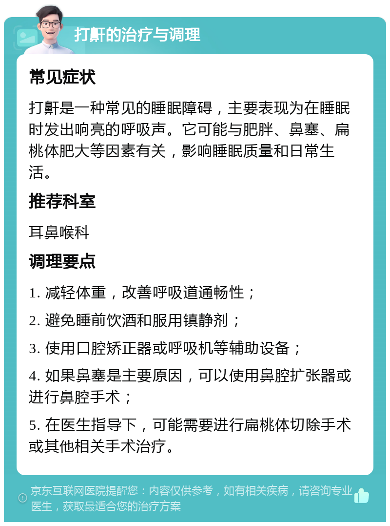 打鼾的治疗与调理 常见症状 打鼾是一种常见的睡眠障碍，主要表现为在睡眠时发出响亮的呼吸声。它可能与肥胖、鼻塞、扁桃体肥大等因素有关，影响睡眠质量和日常生活。 推荐科室 耳鼻喉科 调理要点 1. 减轻体重，改善呼吸道通畅性； 2. 避免睡前饮酒和服用镇静剂； 3. 使用口腔矫正器或呼吸机等辅助设备； 4. 如果鼻塞是主要原因，可以使用鼻腔扩张器或进行鼻腔手术； 5. 在医生指导下，可能需要进行扁桃体切除手术或其他相关手术治疗。