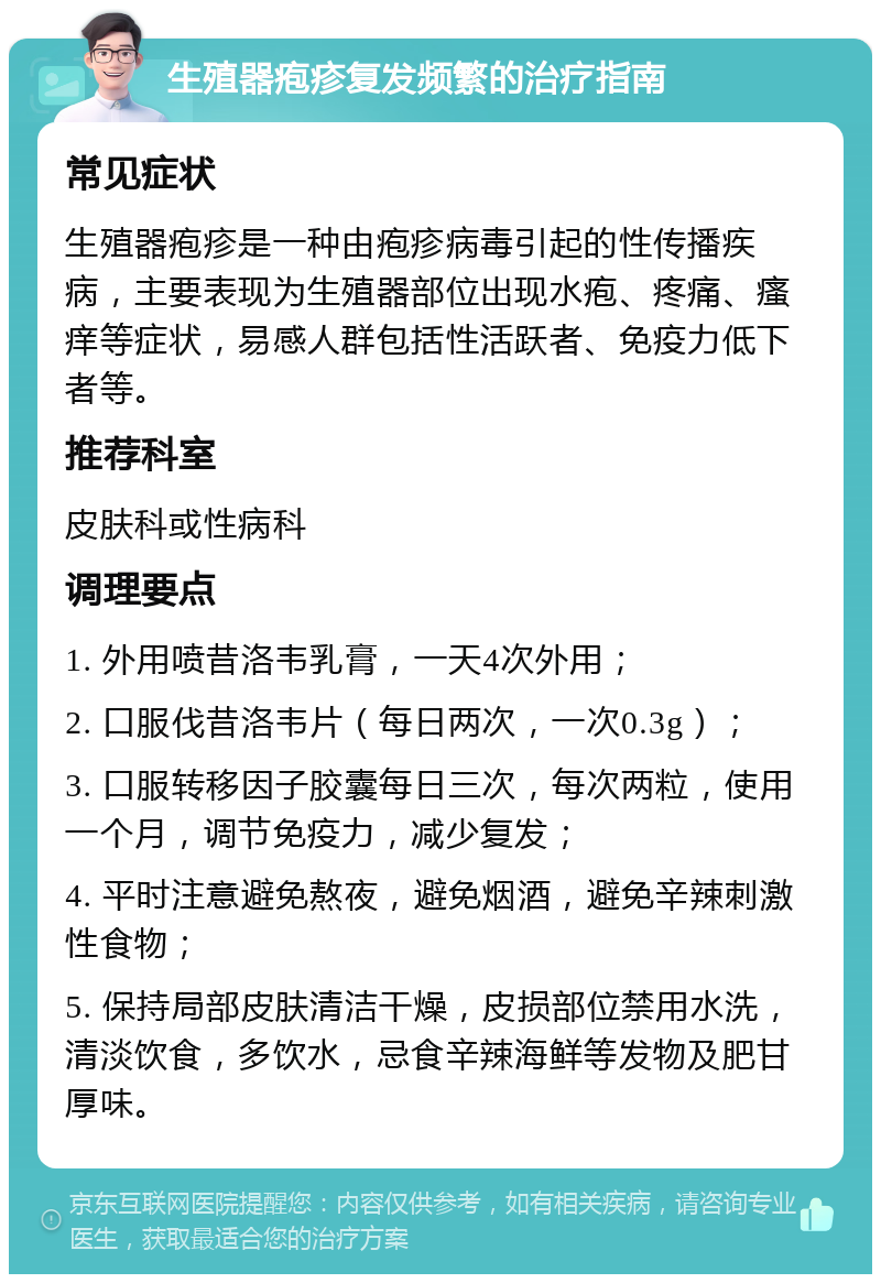 生殖器疱疹复发频繁的治疗指南 常见症状 生殖器疱疹是一种由疱疹病毒引起的性传播疾病，主要表现为生殖器部位出现水疱、疼痛、瘙痒等症状，易感人群包括性活跃者、免疫力低下者等。 推荐科室 皮肤科或性病科 调理要点 1. 外用喷昔洛韦乳膏，一天4次外用； 2. 口服伐昔洛韦片（每日两次，一次0.3g）； 3. 口服转移因子胶囊每日三次，每次两粒，使用一个月，调节免疫力，减少复发； 4. 平时注意避免熬夜，避免烟酒，避免辛辣刺激性食物； 5. 保持局部皮肤清洁干燥，皮损部位禁用水洗，清淡饮食，多饮水，忌食辛辣海鲜等发物及肥甘厚味。