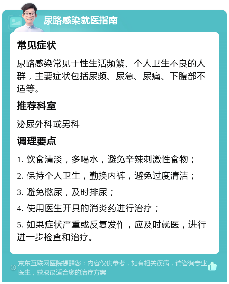 尿路感染就医指南 常见症状 尿路感染常见于性生活频繁、个人卫生不良的人群，主要症状包括尿频、尿急、尿痛、下腹部不适等。 推荐科室 泌尿外科或男科 调理要点 1. 饮食清淡，多喝水，避免辛辣刺激性食物； 2. 保持个人卫生，勤换内裤，避免过度清洁； 3. 避免憋尿，及时排尿； 4. 使用医生开具的消炎药进行治疗； 5. 如果症状严重或反复发作，应及时就医，进行进一步检查和治疗。