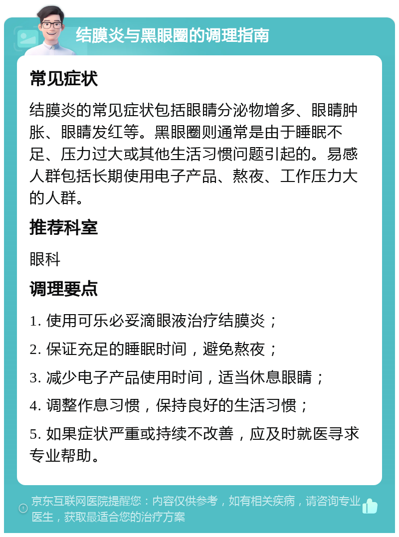 结膜炎与黑眼圈的调理指南 常见症状 结膜炎的常见症状包括眼睛分泌物增多、眼睛肿胀、眼睛发红等。黑眼圈则通常是由于睡眠不足、压力过大或其他生活习惯问题引起的。易感人群包括长期使用电子产品、熬夜、工作压力大的人群。 推荐科室 眼科 调理要点 1. 使用可乐必妥滴眼液治疗结膜炎； 2. 保证充足的睡眠时间，避免熬夜； 3. 减少电子产品使用时间，适当休息眼睛； 4. 调整作息习惯，保持良好的生活习惯； 5. 如果症状严重或持续不改善，应及时就医寻求专业帮助。