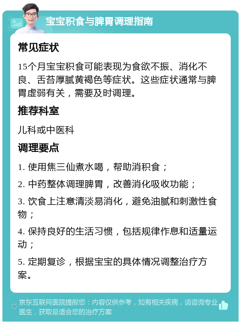 宝宝积食与脾胃调理指南 常见症状 15个月宝宝积食可能表现为食欲不振、消化不良、舌苔厚腻黄褐色等症状。这些症状通常与脾胃虚弱有关，需要及时调理。 推荐科室 儿科或中医科 调理要点 1. 使用焦三仙煮水喝，帮助消积食； 2. 中药整体调理脾胃，改善消化吸收功能； 3. 饮食上注意清淡易消化，避免油腻和刺激性食物； 4. 保持良好的生活习惯，包括规律作息和适量运动； 5. 定期复诊，根据宝宝的具体情况调整治疗方案。