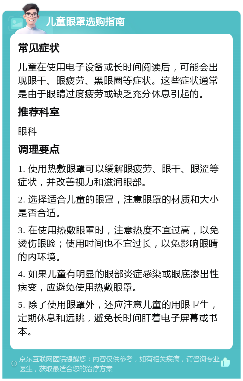 儿童眼罩选购指南 常见症状 儿童在使用电子设备或长时间阅读后，可能会出现眼干、眼疲劳、黑眼圈等症状。这些症状通常是由于眼睛过度疲劳或缺乏充分休息引起的。 推荐科室 眼科 调理要点 1. 使用热敷眼罩可以缓解眼疲劳、眼干、眼涩等症状，并改善视力和滋润眼部。 2. 选择适合儿童的眼罩，注意眼罩的材质和大小是否合适。 3. 在使用热敷眼罩时，注意热度不宜过高，以免烫伤眼睑；使用时间也不宜过长，以免影响眼睛的内环境。 4. 如果儿童有明显的眼部炎症感染或眼底渗出性病变，应避免使用热敷眼罩。 5. 除了使用眼罩外，还应注意儿童的用眼卫生，定期休息和远眺，避免长时间盯着电子屏幕或书本。