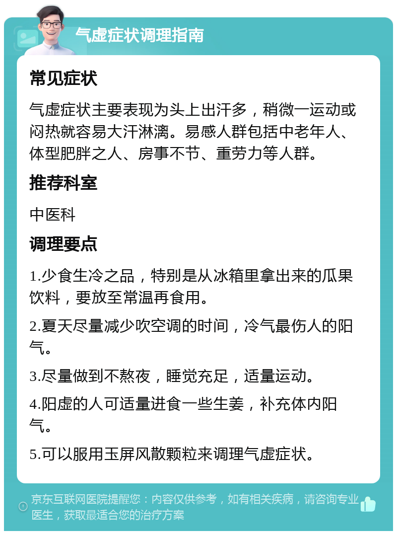 气虚症状调理指南 常见症状 气虚症状主要表现为头上出汗多，稍微一运动或闷热就容易大汗淋漓。易感人群包括中老年人、体型肥胖之人、房事不节、重劳力等人群。 推荐科室 中医科 调理要点 1.少食生冷之品，特别是从冰箱里拿出来的瓜果饮料，要放至常温再食用。 2.夏天尽量减少吹空调的时间，冷气最伤人的阳气。 3.尽量做到不熬夜，睡觉充足，适量运动。 4.阳虚的人可适量进食一些生姜，补充体内阳气。 5.可以服用玉屏风散颗粒来调理气虚症状。