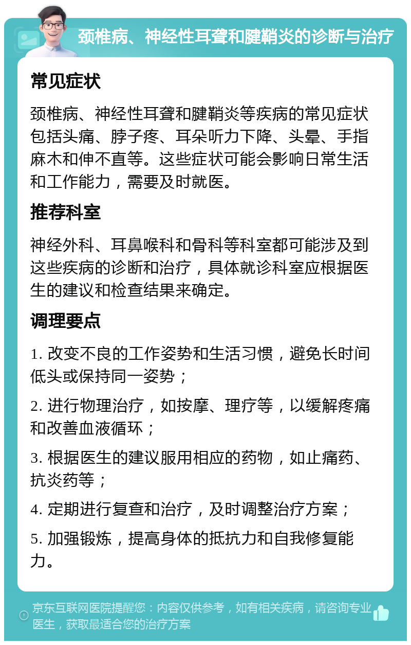 颈椎病、神经性耳聋和腱鞘炎的诊断与治疗 常见症状 颈椎病、神经性耳聋和腱鞘炎等疾病的常见症状包括头痛、脖子疼、耳朵听力下降、头晕、手指麻木和伸不直等。这些症状可能会影响日常生活和工作能力，需要及时就医。 推荐科室 神经外科、耳鼻喉科和骨科等科室都可能涉及到这些疾病的诊断和治疗，具体就诊科室应根据医生的建议和检查结果来确定。 调理要点 1. 改变不良的工作姿势和生活习惯，避免长时间低头或保持同一姿势； 2. 进行物理治疗，如按摩、理疗等，以缓解疼痛和改善血液循环； 3. 根据医生的建议服用相应的药物，如止痛药、抗炎药等； 4. 定期进行复查和治疗，及时调整治疗方案； 5. 加强锻炼，提高身体的抵抗力和自我修复能力。