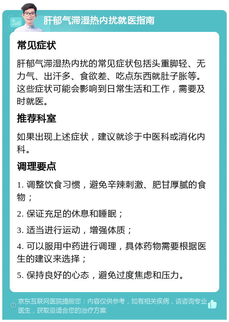 肝郁气滞湿热内扰就医指南 常见症状 肝郁气滞湿热内扰的常见症状包括头重脚轻、无力气、出汗多、食欲差、吃点东西就肚子胀等。这些症状可能会影响到日常生活和工作，需要及时就医。 推荐科室 如果出现上述症状，建议就诊于中医科或消化内科。 调理要点 1. 调整饮食习惯，避免辛辣刺激、肥甘厚腻的食物； 2. 保证充足的休息和睡眠； 3. 适当进行运动，增强体质； 4. 可以服用中药进行调理，具体药物需要根据医生的建议来选择； 5. 保持良好的心态，避免过度焦虑和压力。