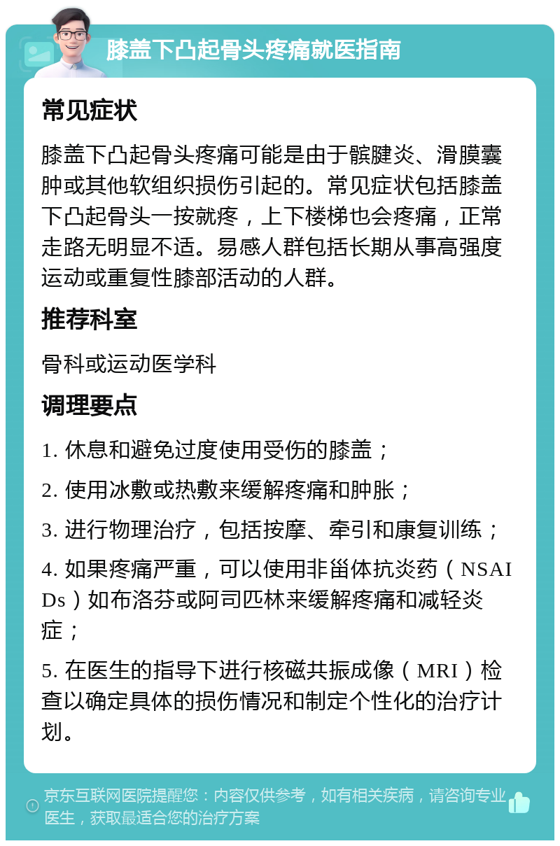 膝盖下凸起骨头疼痛就医指南 常见症状 膝盖下凸起骨头疼痛可能是由于髌腱炎、滑膜囊肿或其他软组织损伤引起的。常见症状包括膝盖下凸起骨头一按就疼，上下楼梯也会疼痛，正常走路无明显不适。易感人群包括长期从事高强度运动或重复性膝部活动的人群。 推荐科室 骨科或运动医学科 调理要点 1. 休息和避免过度使用受伤的膝盖； 2. 使用冰敷或热敷来缓解疼痛和肿胀； 3. 进行物理治疗，包括按摩、牵引和康复训练； 4. 如果疼痛严重，可以使用非甾体抗炎药（NSAIDs）如布洛芬或阿司匹林来缓解疼痛和减轻炎症； 5. 在医生的指导下进行核磁共振成像（MRI）检查以确定具体的损伤情况和制定个性化的治疗计划。