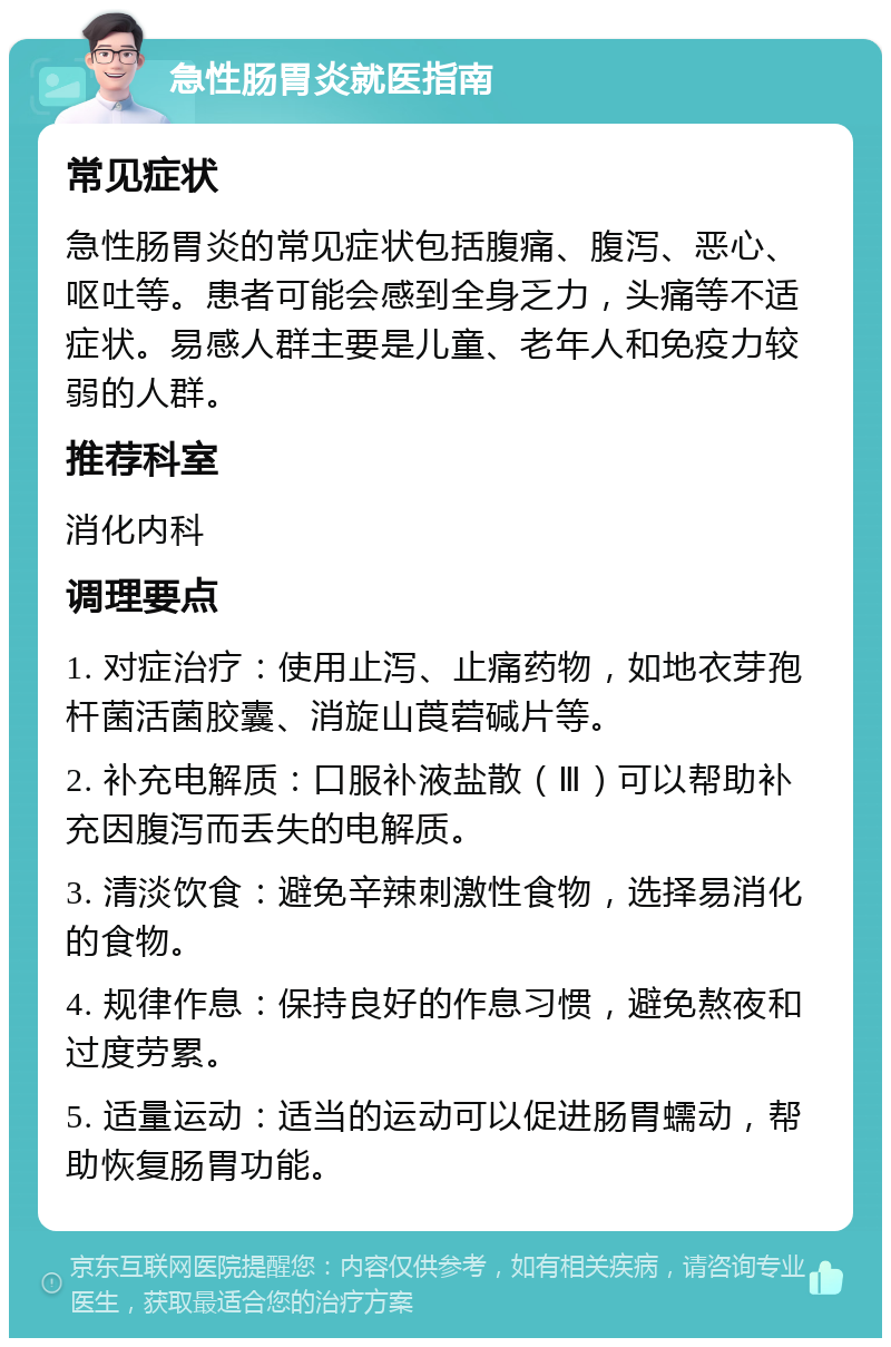 急性肠胃炎就医指南 常见症状 急性肠胃炎的常见症状包括腹痛、腹泻、恶心、呕吐等。患者可能会感到全身乏力，头痛等不适症状。易感人群主要是儿童、老年人和免疫力较弱的人群。 推荐科室 消化内科 调理要点 1. 对症治疗：使用止泻、止痛药物，如地衣芽孢杆菌活菌胶囊、消旋山莨菪碱片等。 2. 补充电解质：口服补液盐散（Ⅲ）可以帮助补充因腹泻而丢失的电解质。 3. 清淡饮食：避免辛辣刺激性食物，选择易消化的食物。 4. 规律作息：保持良好的作息习惯，避免熬夜和过度劳累。 5. 适量运动：适当的运动可以促进肠胃蠕动，帮助恢复肠胃功能。