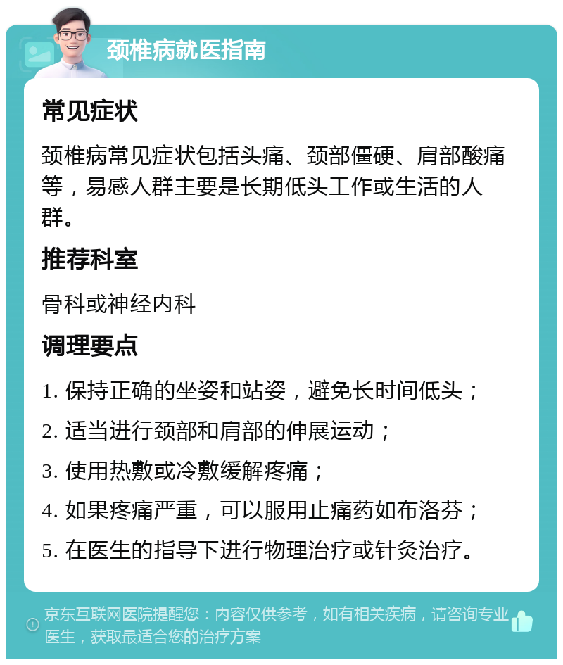 颈椎病就医指南 常见症状 颈椎病常见症状包括头痛、颈部僵硬、肩部酸痛等，易感人群主要是长期低头工作或生活的人群。 推荐科室 骨科或神经内科 调理要点 1. 保持正确的坐姿和站姿，避免长时间低头； 2. 适当进行颈部和肩部的伸展运动； 3. 使用热敷或冷敷缓解疼痛； 4. 如果疼痛严重，可以服用止痛药如布洛芬； 5. 在医生的指导下进行物理治疗或针灸治疗。