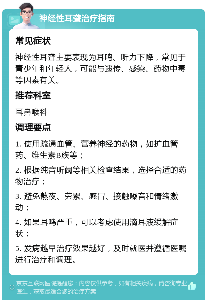 神经性耳聋治疗指南 常见症状 神经性耳聋主要表现为耳鸣、听力下降，常见于青少年和年轻人，可能与遗传、感染、药物中毒等因素有关。 推荐科室 耳鼻喉科 调理要点 1. 使用疏通血管、营养神经的药物，如扩血管药、维生素B族等； 2. 根据纯音听阈等相关检查结果，选择合适的药物治疗； 3. 避免熬夜、劳累、感冒、接触噪音和情绪激动； 4. 如果耳鸣严重，可以考虑使用滴耳液缓解症状； 5. 发病越早治疗效果越好，及时就医并遵循医嘱进行治疗和调理。