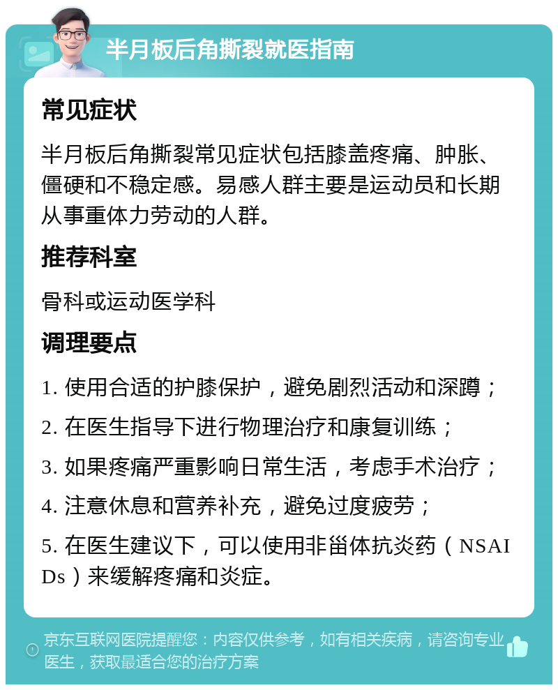 半月板后角撕裂就医指南 常见症状 半月板后角撕裂常见症状包括膝盖疼痛、肿胀、僵硬和不稳定感。易感人群主要是运动员和长期从事重体力劳动的人群。 推荐科室 骨科或运动医学科 调理要点 1. 使用合适的护膝保护，避免剧烈活动和深蹲； 2. 在医生指导下进行物理治疗和康复训练； 3. 如果疼痛严重影响日常生活，考虑手术治疗； 4. 注意休息和营养补充，避免过度疲劳； 5. 在医生建议下，可以使用非甾体抗炎药（NSAIDs）来缓解疼痛和炎症。