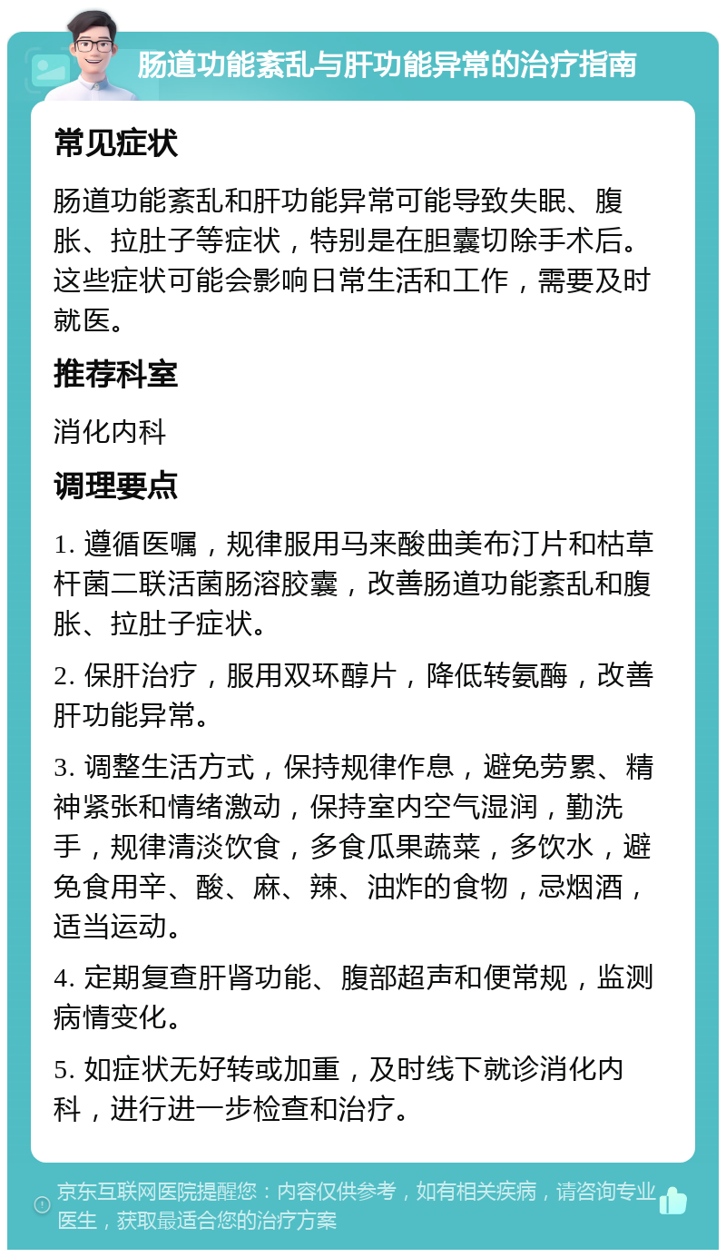 肠道功能紊乱与肝功能异常的治疗指南 常见症状 肠道功能紊乱和肝功能异常可能导致失眠、腹胀、拉肚子等症状，特别是在胆囊切除手术后。这些症状可能会影响日常生活和工作，需要及时就医。 推荐科室 消化内科 调理要点 1. 遵循医嘱，规律服用马来酸曲美布汀片和枯草杆菌二联活菌肠溶胶囊，改善肠道功能紊乱和腹胀、拉肚子症状。 2. 保肝治疗，服用双环醇片，降低转氨酶，改善肝功能异常。 3. 调整生活方式，保持规律作息，避免劳累、精神紧张和情绪激动，保持室内空气湿润，勤洗手，规律清淡饮食，多食瓜果蔬菜，多饮水，避免食用辛、酸、麻、辣、油炸的食物，忌烟酒，适当运动。 4. 定期复查肝肾功能、腹部超声和便常规，监测病情变化。 5. 如症状无好转或加重，及时线下就诊消化内科，进行进一步检查和治疗。