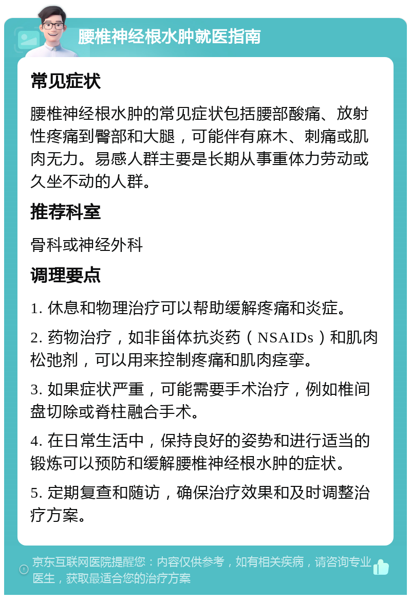 腰椎神经根水肿就医指南 常见症状 腰椎神经根水肿的常见症状包括腰部酸痛、放射性疼痛到臀部和大腿，可能伴有麻木、刺痛或肌肉无力。易感人群主要是长期从事重体力劳动或久坐不动的人群。 推荐科室 骨科或神经外科 调理要点 1. 休息和物理治疗可以帮助缓解疼痛和炎症。 2. 药物治疗，如非甾体抗炎药（NSAIDs）和肌肉松弛剂，可以用来控制疼痛和肌肉痉挛。 3. 如果症状严重，可能需要手术治疗，例如椎间盘切除或脊柱融合手术。 4. 在日常生活中，保持良好的姿势和进行适当的锻炼可以预防和缓解腰椎神经根水肿的症状。 5. 定期复查和随访，确保治疗效果和及时调整治疗方案。