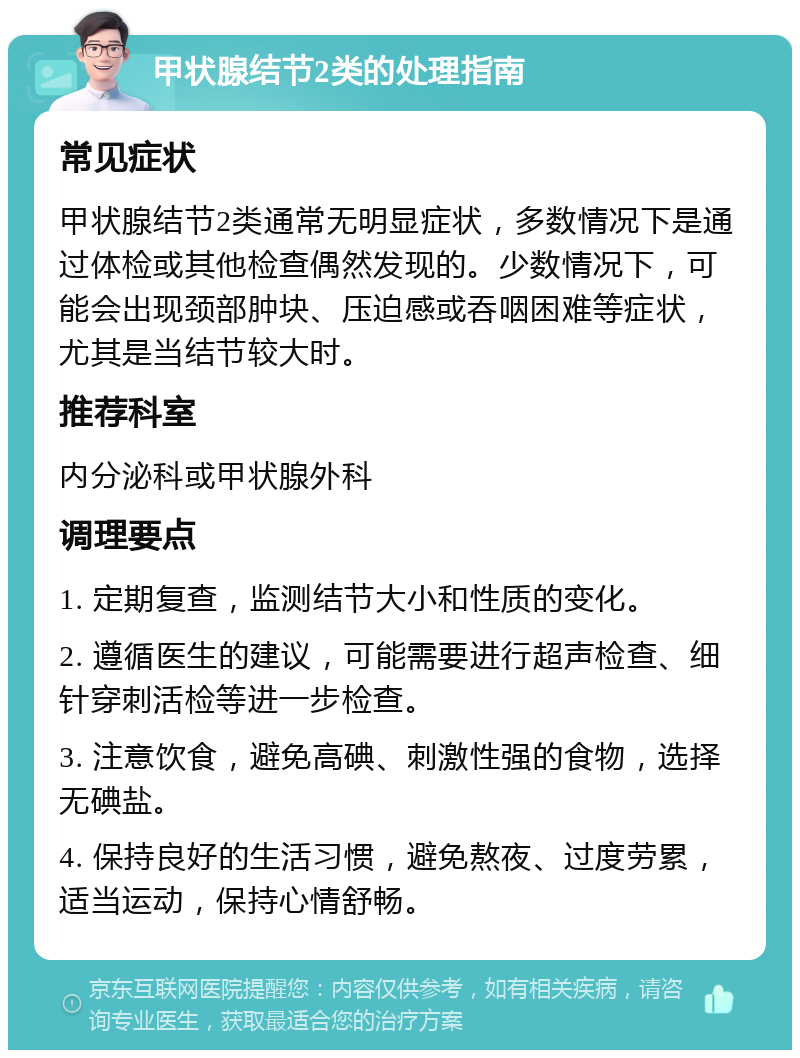 甲状腺结节2类的处理指南 常见症状 甲状腺结节2类通常无明显症状，多数情况下是通过体检或其他检查偶然发现的。少数情况下，可能会出现颈部肿块、压迫感或吞咽困难等症状，尤其是当结节较大时。 推荐科室 内分泌科或甲状腺外科 调理要点 1. 定期复查，监测结节大小和性质的变化。 2. 遵循医生的建议，可能需要进行超声检查、细针穿刺活检等进一步检查。 3. 注意饮食，避免高碘、刺激性强的食物，选择无碘盐。 4. 保持良好的生活习惯，避免熬夜、过度劳累，适当运动，保持心情舒畅。