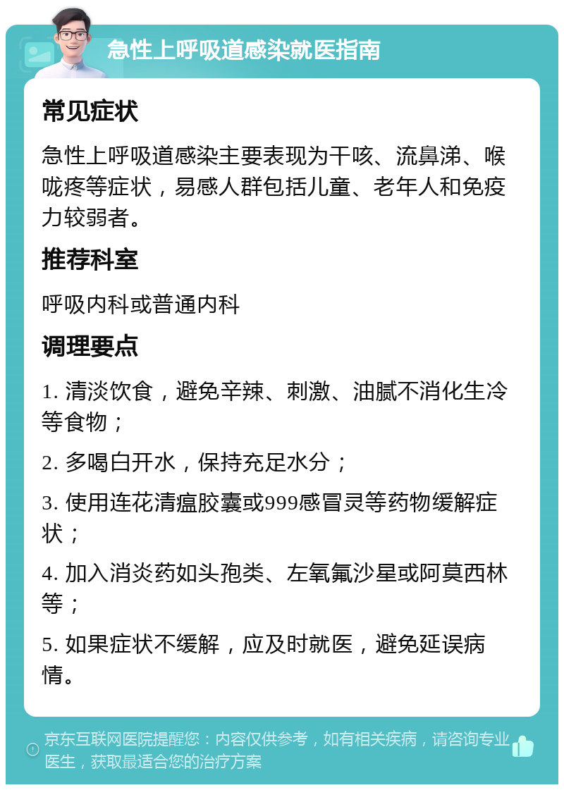 急性上呼吸道感染就医指南 常见症状 急性上呼吸道感染主要表现为干咳、流鼻涕、喉咙疼等症状，易感人群包括儿童、老年人和免疫力较弱者。 推荐科室 呼吸内科或普通内科 调理要点 1. 清淡饮食，避免辛辣、刺激、油腻不消化生冷等食物； 2. 多喝白开水，保持充足水分； 3. 使用连花清瘟胶囊或999感冒灵等药物缓解症状； 4. 加入消炎药如头孢类、左氧氟沙星或阿莫西林等； 5. 如果症状不缓解，应及时就医，避免延误病情。