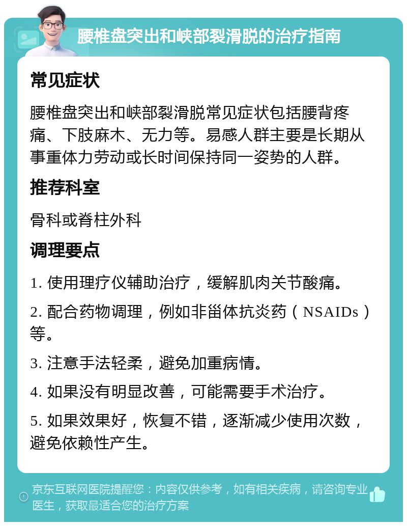 腰椎盘突出和峡部裂滑脱的治疗指南 常见症状 腰椎盘突出和峡部裂滑脱常见症状包括腰背疼痛、下肢麻木、无力等。易感人群主要是长期从事重体力劳动或长时间保持同一姿势的人群。 推荐科室 骨科或脊柱外科 调理要点 1. 使用理疗仪辅助治疗，缓解肌肉关节酸痛。 2. 配合药物调理，例如非甾体抗炎药（NSAIDs）等。 3. 注意手法轻柔，避免加重病情。 4. 如果没有明显改善，可能需要手术治疗。 5. 如果效果好，恢复不错，逐渐减少使用次数，避免依赖性产生。