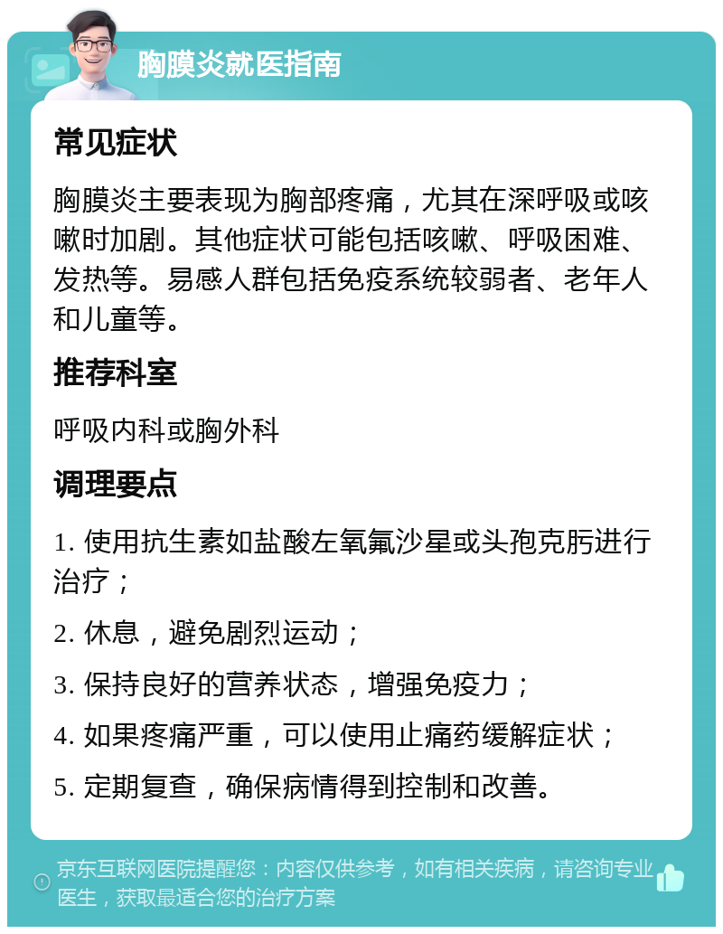 胸膜炎就医指南 常见症状 胸膜炎主要表现为胸部疼痛，尤其在深呼吸或咳嗽时加剧。其他症状可能包括咳嗽、呼吸困难、发热等。易感人群包括免疫系统较弱者、老年人和儿童等。 推荐科室 呼吸内科或胸外科 调理要点 1. 使用抗生素如盐酸左氧氟沙星或头孢克肟进行治疗； 2. 休息，避免剧烈运动； 3. 保持良好的营养状态，增强免疫力； 4. 如果疼痛严重，可以使用止痛药缓解症状； 5. 定期复查，确保病情得到控制和改善。