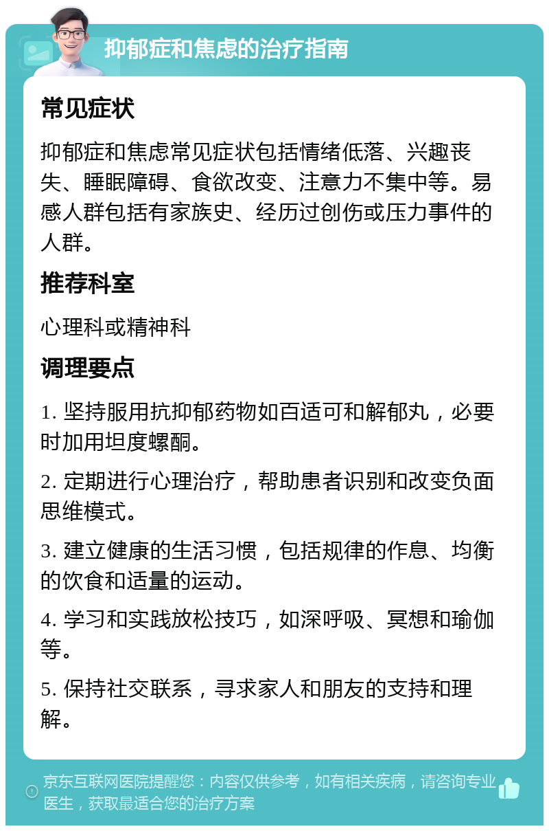 抑郁症和焦虑的治疗指南 常见症状 抑郁症和焦虑常见症状包括情绪低落、兴趣丧失、睡眠障碍、食欲改变、注意力不集中等。易感人群包括有家族史、经历过创伤或压力事件的人群。 推荐科室 心理科或精神科 调理要点 1. 坚持服用抗抑郁药物如百适可和解郁丸，必要时加用坦度螺酮。 2. 定期进行心理治疗，帮助患者识别和改变负面思维模式。 3. 建立健康的生活习惯，包括规律的作息、均衡的饮食和适量的运动。 4. 学习和实践放松技巧，如深呼吸、冥想和瑜伽等。 5. 保持社交联系，寻求家人和朋友的支持和理解。