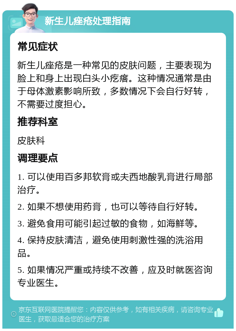 新生儿痤疮处理指南 常见症状 新生儿痤疮是一种常见的皮肤问题，主要表现为脸上和身上出现白头小疙瘩。这种情况通常是由于母体激素影响所致，多数情况下会自行好转，不需要过度担心。 推荐科室 皮肤科 调理要点 1. 可以使用百多邦软膏或夫西地酸乳膏进行局部治疗。 2. 如果不想使用药膏，也可以等待自行好转。 3. 避免食用可能引起过敏的食物，如海鲜等。 4. 保持皮肤清洁，避免使用刺激性强的洗浴用品。 5. 如果情况严重或持续不改善，应及时就医咨询专业医生。