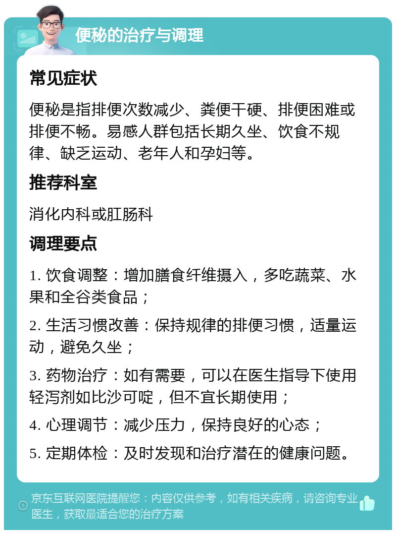 便秘的治疗与调理 常见症状 便秘是指排便次数减少、粪便干硬、排便困难或排便不畅。易感人群包括长期久坐、饮食不规律、缺乏运动、老年人和孕妇等。 推荐科室 消化内科或肛肠科 调理要点 1. 饮食调整：增加膳食纤维摄入，多吃蔬菜、水果和全谷类食品； 2. 生活习惯改善：保持规律的排便习惯，适量运动，避免久坐； 3. 药物治疗：如有需要，可以在医生指导下使用轻泻剂如比沙可啶，但不宜长期使用； 4. 心理调节：减少压力，保持良好的心态； 5. 定期体检：及时发现和治疗潜在的健康问题。