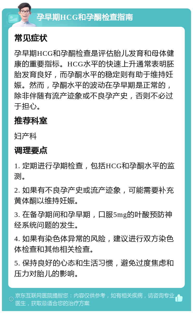 孕早期HCG和孕酮检查指南 常见症状 孕早期HCG和孕酮检查是评估胎儿发育和母体健康的重要指标。HCG水平的快速上升通常表明胚胎发育良好，而孕酮水平的稳定则有助于维持妊娠。然而，孕酮水平的波动在孕早期是正常的，除非伴随有流产迹象或不良孕产史，否则不必过于担心。 推荐科室 妇产科 调理要点 1. 定期进行孕期检查，包括HCG和孕酮水平的监测。 2. 如果有不良孕产史或流产迹象，可能需要补充黄体酮以维持妊娠。 3. 在备孕期间和孕早期，口服5mg的叶酸预防神经系统问题的发生。 4. 如果有染色体异常的风险，建议进行双方染色体检查和其他相关检查。 5. 保持良好的心态和生活习惯，避免过度焦虑和压力对胎儿的影响。