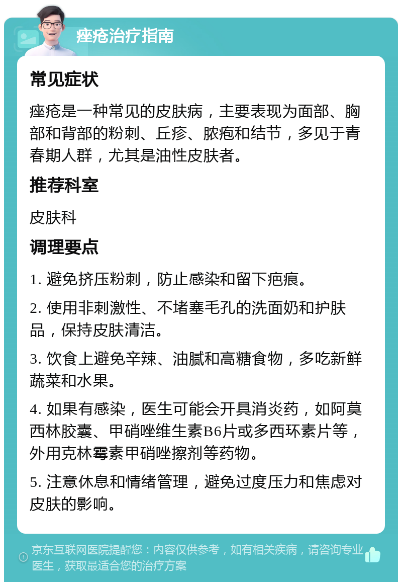 痤疮治疗指南 常见症状 痤疮是一种常见的皮肤病，主要表现为面部、胸部和背部的粉刺、丘疹、脓疱和结节，多见于青春期人群，尤其是油性皮肤者。 推荐科室 皮肤科 调理要点 1. 避免挤压粉刺，防止感染和留下疤痕。 2. 使用非刺激性、不堵塞毛孔的洗面奶和护肤品，保持皮肤清洁。 3. 饮食上避免辛辣、油腻和高糖食物，多吃新鲜蔬菜和水果。 4. 如果有感染，医生可能会开具消炎药，如阿莫西林胶囊、甲硝唑维生素B6片或多西环素片等，外用克林霉素甲硝唑擦剂等药物。 5. 注意休息和情绪管理，避免过度压力和焦虑对皮肤的影响。