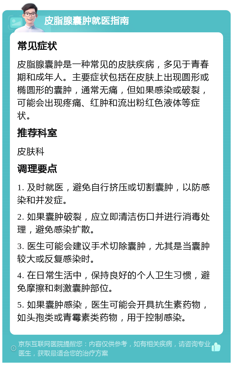 皮脂腺囊肿就医指南 常见症状 皮脂腺囊肿是一种常见的皮肤疾病，多见于青春期和成年人。主要症状包括在皮肤上出现圆形或椭圆形的囊肿，通常无痛，但如果感染或破裂，可能会出现疼痛、红肿和流出粉红色液体等症状。 推荐科室 皮肤科 调理要点 1. 及时就医，避免自行挤压或切割囊肿，以防感染和并发症。 2. 如果囊肿破裂，应立即清洁伤口并进行消毒处理，避免感染扩散。 3. 医生可能会建议手术切除囊肿，尤其是当囊肿较大或反复感染时。 4. 在日常生活中，保持良好的个人卫生习惯，避免摩擦和刺激囊肿部位。 5. 如果囊肿感染，医生可能会开具抗生素药物，如头孢类或青霉素类药物，用于控制感染。