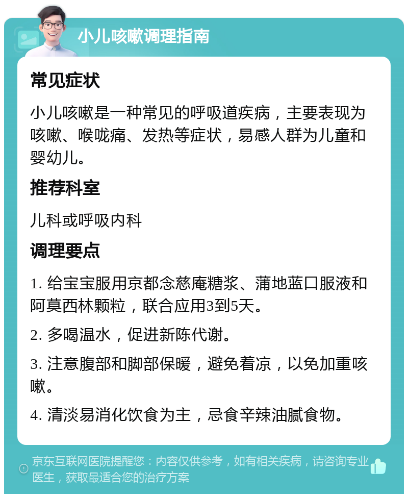 小儿咳嗽调理指南 常见症状 小儿咳嗽是一种常见的呼吸道疾病，主要表现为咳嗽、喉咙痛、发热等症状，易感人群为儿童和婴幼儿。 推荐科室 儿科或呼吸内科 调理要点 1. 给宝宝服用京都念慈庵糖浆、蒲地蓝口服液和阿莫西林颗粒，联合应用3到5天。 2. 多喝温水，促进新陈代谢。 3. 注意腹部和脚部保暖，避免着凉，以免加重咳嗽。 4. 清淡易消化饮食为主，忌食辛辣油腻食物。