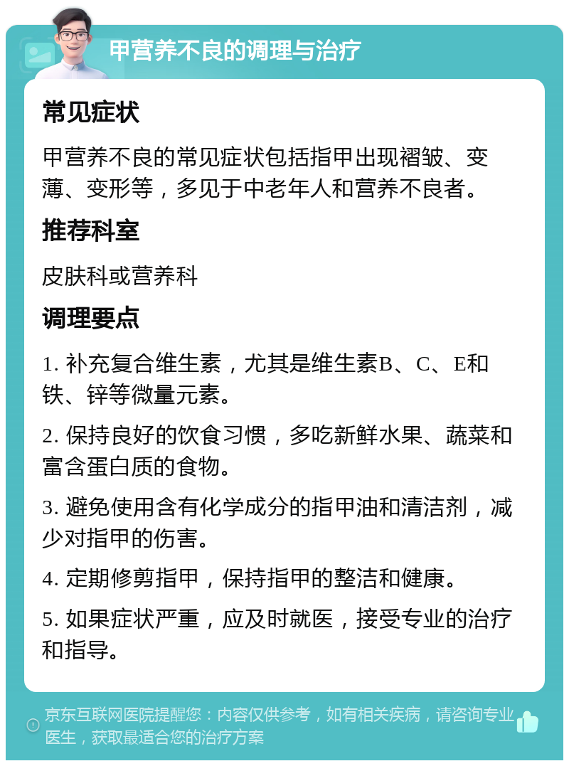 甲营养不良的调理与治疗 常见症状 甲营养不良的常见症状包括指甲出现褶皱、变薄、变形等，多见于中老年人和营养不良者。 推荐科室 皮肤科或营养科 调理要点 1. 补充复合维生素，尤其是维生素B、C、E和铁、锌等微量元素。 2. 保持良好的饮食习惯，多吃新鲜水果、蔬菜和富含蛋白质的食物。 3. 避免使用含有化学成分的指甲油和清洁剂，减少对指甲的伤害。 4. 定期修剪指甲，保持指甲的整洁和健康。 5. 如果症状严重，应及时就医，接受专业的治疗和指导。